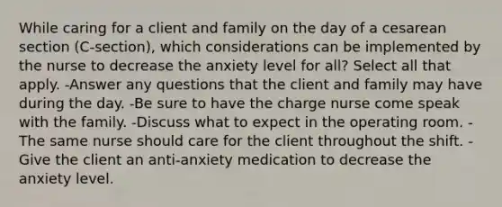 While caring for a client and family on the day of a cesarean section (C-section), which considerations can be implemented by the nurse to decrease the anxiety level for all? Select all that apply. -Answer any questions that the client and family may have during the day. -Be sure to have the charge nurse come speak with the family. -Discuss what to expect in the operating room. -The same nurse should care for the client throughout the shift. -Give the client an anti-anxiety medication to decrease the anxiety level.