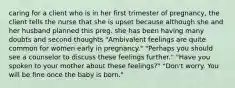 caring for a client who is in her first trimester of pregnancy, the client tells the nurse that she is upset because although she and her husband planned this preg. she has been having many doubts and second thoughts "Ambivalent feelings are quite common for women early in pregnancy." "Perhaps you should see a counselor to discuss these feelings further." "Have you spoken to your mother about these feelings?" "Don't worry. You will be fine once the baby is born."