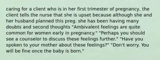 caring for a client who is in her first trimester of pregnancy, the client tells the nurse that she is upset because although she and her husband planned this preg. she has been having many doubts and second thoughts "Ambivalent feelings are quite common for women early in pregnancy." "Perhaps you should see a counselor to discuss these feelings further." "Have you spoken to your mother about these feelings?" "Don't worry. You will be fine once the baby is born."