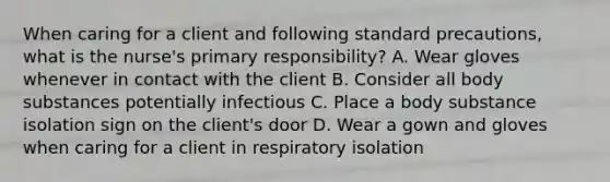 When caring for a client and following standard precautions, what is the nurse's primary responsibility? A. Wear gloves whenever in contact with the client B. Consider all body substances potentially infectious C. Place a body substance isolation sign on the client's door D. Wear a gown and gloves when caring for a client in respiratory isolation