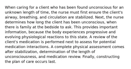 When caring for a client who has been found unconscious for an unknown length of time, the nurse must first ensure the client's airway, breathing, and circulation are stabilized. Next, the nurse determines how long the client has been unconscious, when there is family at the bedside to ask. This provides important information, because the body experiences progressive and evolving physiological reactions to this state. A review of the client's medication is performed next to assess for potential medication interactions. A complete physical assessment comes after stabilization, determination of the length of unconsciousness, and medication review. Finally, constructing the plan of care occurs last.