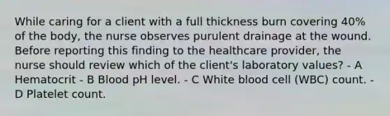 While caring for a client with a full thickness burn covering 40% of the body, the nurse observes purulent drainage at the wound. Before reporting this finding to the healthcare provider, the nurse should review which of the client's laboratory values? - A Hematocrit - B Blood pH level. - C White blood cell (WBC) count. - D Platelet count.