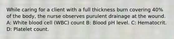 While caring for a client with a full thickness burn covering 40% of the body, the nurse observes purulent drainage at the wound. A: White blood cell (WBC) count B: Blood pH level. C: Hematocrit. D: Platelet count.