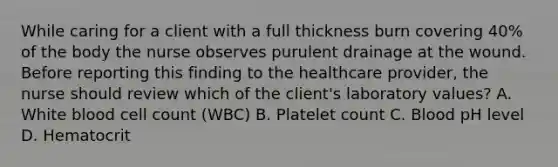 While caring for a client with a full thickness burn covering 40% of the body the nurse observes purulent drainage at the wound. Before reporting this finding to the healthcare provider, the nurse should review which of the client's laboratory values? A. White blood cell count (WBC) B. Platelet count C. Blood pH level D. Hematocrit