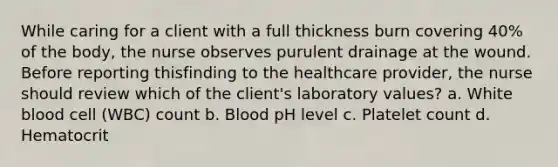 While caring for a client with a full thickness burn covering 40% of the body, the nurse observes purulent drainage at the wound. Before reporting thisfinding to the healthcare provider, the nurse should review which of the client's laboratory values? a. White blood cell (WBC) count b. Blood pH level c. Platelet count d. Hematocrit