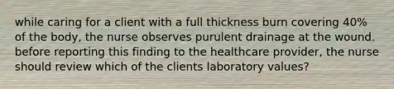 while caring for a client with a full thickness burn covering 40% of the body, the nurse observes purulent drainage at the wound. before reporting this finding to the healthcare provider, the nurse should review which of the clients laboratory values?