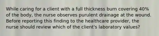 While caring for a client with a full thickness burn covering 40% of the body, the nurse observes purulent drainage at the wound. Before reporting this finding to the healthcare provider, the nurse should review which of the client's laboratory values?