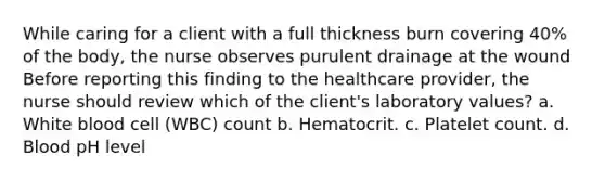 While caring for a client with a full thickness burn covering 40% of the body, the nurse observes purulent drainage at the wound Before reporting this finding to the healthcare provider, the nurse should review which of the client's laboratory values? a. White blood cell (WBC) count b. Hematocrit. c. Platelet count. d. Blood pH level