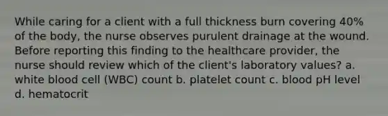 While caring for a client with a full thickness burn covering 40% of the body, the nurse observes purulent drainage at the wound. Before reporting this finding to the healthcare provider, the nurse should review which of the client's laboratory values? a. white blood cell (WBC) count b. platelet count c. blood pH level d. hematocrit