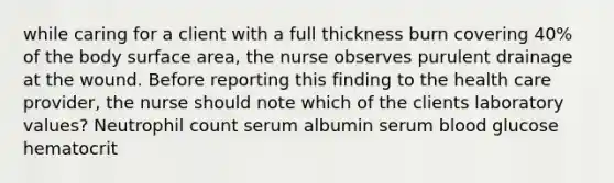 while caring for a client with a full thickness burn covering 40% of the body surface area, the nurse observes purulent drainage at the wound. Before reporting this finding to the health care provider, the nurse should note which of the clients laboratory values? Neutrophil count serum albumin serum blood glucose hematocrit