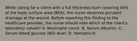 While caring for a client with a full thickness burn covering 40% of the body surface area (BSA), the nurse observes purulent drainage at the wound. Before reporting this finding to the healthcare provider, the nurse should note which of the client's laboratory values? A. Neutrophil count. B. Serum albumin. C. Serum blood glucose (BG) level. D. Hematocrit.