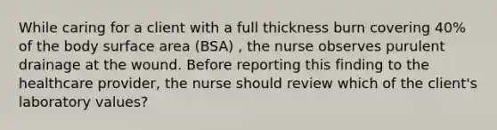 While caring for a client with a full thickness burn covering 40% of the body surface area (BSA) , the nurse observes purulent drainage at the wound. Before reporting this finding to the healthcare provider, the nurse should review which of the client's laboratory values?