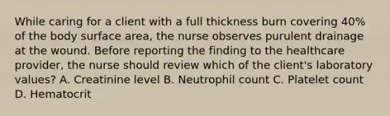 While caring for a client with a full thickness burn covering 40% of the body surface area, the nurse observes purulent drainage at the wound. Before reporting the finding to the healthcare provider, the nurse should review which of the client's laboratory values? A. Creatinine level B. Neutrophil count C. Platelet count D. Hematocrit