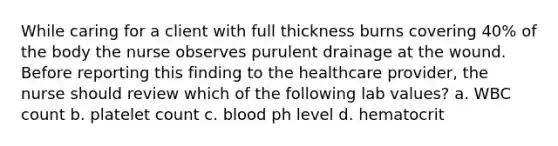 While caring for a client with full thickness burns covering 40% of the body the nurse observes purulent drainage at the wound. Before reporting this finding to the healthcare provider, the nurse should review which of the following lab values? a. WBC count b. platelet count c. blood ph level d. hematocrit