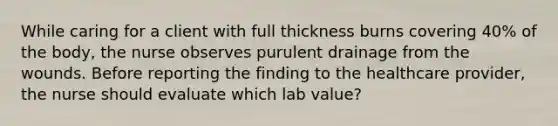 While caring for a client with full thickness burns covering 40% of the body, the nurse observes purulent drainage from the wounds. Before reporting the finding to the healthcare provider, the nurse should evaluate which lab value?