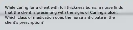 While caring for a client with full thickness burns, a nurse finds that the client is presenting with the signs of Curling's ulcer. Which class of medication does the nurse anticipate in the client's prescription?