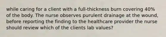 while caring for a client with a full-thickness burn covering 40% of the body. The nurse observes purulent drainage at the wound, before reporting the finding to the healthcare provider the nurse should review which of the clients lab values?