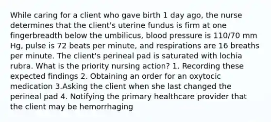 While caring for a client who gave birth 1 day ago, the nurse determines that the client's uterine fundus is firm at one fingerbreadth below the umbilicus, blood pressure is 110/70 mm Hg, pulse is 72 beats per minute, and respirations are 16 breaths per minute. The client's perineal pad is saturated with lochia rubra. What is the priority nursing action? 1. Recording these expected findings 2. Obtaining an order for an oxytocic medication 3.Asking the client when she last changed the perineal pad 4. Notifying the primary healthcare provider that the client may be hemorrhaging