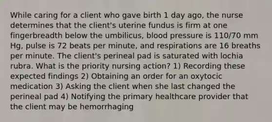 While caring for a client who gave birth 1 day ago, the nurse determines that the client's uterine fundus is firm at one fingerbreadth below the umbilicus, blood pressure is 110/70 mm Hg, pulse is 72 beats per minute, and respirations are 16 breaths per minute. The client's perineal pad is saturated with lochia rubra. What is the priority nursing action? 1) Recording these expected findings 2) Obtaining an order for an oxytocic medication 3) Asking the client when she last changed the perineal pad 4) Notifying the primary healthcare provider that the client may be hemorrhaging