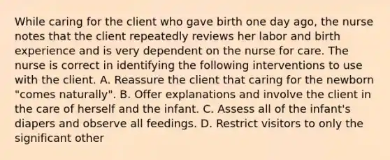 While caring for the client who gave birth one day ago, the nurse notes that the client repeatedly reviews her labor and birth experience and is very dependent on the nurse for care. The nurse is correct in identifying the following interventions to use with the client. A. Reassure the client that caring for the newborn "comes naturally". B. Offer explanations and involve the client in the care of herself and the infant. C. Assess all of the infant's diapers and observe all feedings. D. Restrict visitors to only the significant other