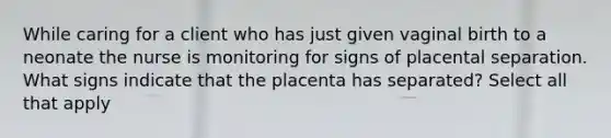 While caring for a client who has just given vaginal birth to a neonate the nurse is monitoring for signs of placental separation. What signs indicate that the placenta has separated? Select all that apply