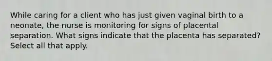 While caring for a client who has just given vaginal birth to a neonate, the nurse is monitoring for signs of placental separation. What signs indicate that the placenta has separated? Select all that apply.