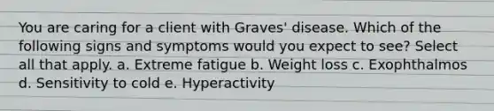 You are caring for a client with Graves' disease. Which of the following signs and symptoms would you expect to see? Select all that apply. a. Extreme fatigue b. Weight loss c. Exophthalmos d. Sensitivity to cold e. Hyperactivity