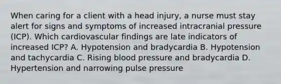 When caring for a client with a head injury, a nurse must stay alert for signs and symptoms of increased intracranial pressure (ICP). Which cardiovascular findings are late indicators of increased ICP? A. Hypotension and bradycardia B. Hypotension and tachycardia C. Rising blood pressure and bradycardia D. Hypertension and narrowing pulse pressure