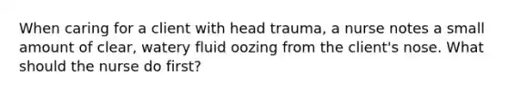 When caring for a client with head trauma, a nurse notes a small amount of clear, watery fluid oozing from the client's nose. What should the nurse do first?