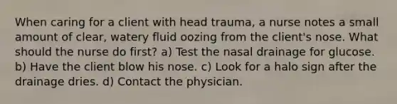 When caring for a client with head trauma, a nurse notes a small amount of clear, watery fluid oozing from the client's nose. What should the nurse do first? a) Test the nasal drainage for glucose. b) Have the client blow his nose. c) Look for a halo sign after the drainage dries. d) Contact the physician.