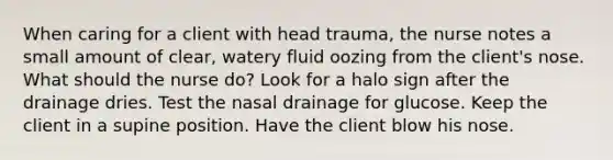 When caring for a client with head trauma, the nurse notes a small amount of clear, watery fluid oozing from the client's nose. What should the nurse do? Look for a halo sign after the drainage dries. Test the nasal drainage for glucose. Keep the client in a supine position. Have the client blow his nose.