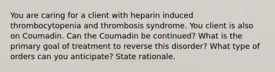 You are caring for a client with heparin induced thrombocytopenia and thrombosis syndrome. You client is also on Coumadin. Can the Coumadin be continued? What is the primary goal of treatment to reverse this disorder? What type of orders can you anticipate? State rationale.