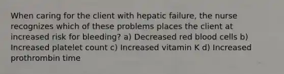 When caring for the client with hepatic failure, the nurse recognizes which of these problems places the client at increased risk for bleeding? a) Decreased red blood cells b) Increased platelet count c) Increased vitamin K d) Increased prothrombin time