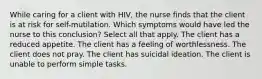 While caring for a client with HIV, the nurse finds that the client is at risk for self-mutilation. Which symptoms would have led the nurse to this conclusion? Select all that apply. The client has a reduced appetite. The client has a feeling of worthlessness. The client does not pray. The client has suicidal ideation. The client is unable to perform simple tasks.