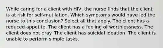 While caring for a client with HIV, the nurse finds that the client is at risk for self-mutilation. Which symptoms would have led the nurse to this conclusion? Select all that apply. The client has a reduced appetite. The client has a feeling of worthlessness. The client does not pray. The client has suicidal ideation. The client is unable to perform simple tasks.