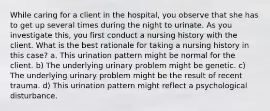 While caring for a client in the hospital, you observe that she has to get up several times during the night to urinate. As you investigate this, you first conduct a nursing history with the client. What is the best rationale for taking a nursing history in this case? a. This urination pattern might be normal for the client. b) The underlying urinary problem might be genetic. c) The underlying urinary problem might be the result of recent trauma. d) This urination pattern might reflect a psychological disturbance.