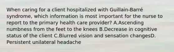 When caring for a client hospitalized with Guillain-Barré syndrome, which information is most important for the nurse to report to the primary health care provider? A.Ascending numbness from the feet to the knees B.Decrease in cognitive status of the client C.Blurred vision and sensation changesD. Persistent unilateral headache