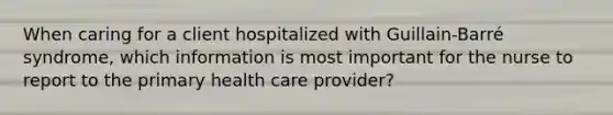 When caring for a client hospitalized with Guillain-Barré syndrome, which information is most important for the nurse to report to the primary health care provider?