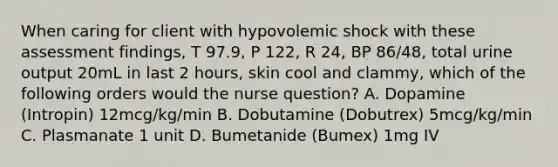 When caring for client with hypovolemic shock with these assessment findings, T 97.9, P 122, R 24, BP 86/48, total urine output 20mL in last 2 hours, skin cool and clammy, which of the following orders would the nurse question? A. Dopamine (Intropin) 12mcg/kg/min B. Dobutamine (Dobutrex) 5mcg/kg/min C. Plasmanate 1 unit D. Bumetanide (Bumex) 1mg IV