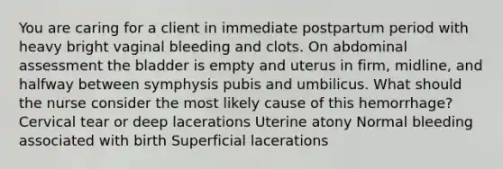 You are caring for a client in immediate postpartum period with heavy bright vaginal bleeding and clots. On abdominal assessment the bladder is empty and uterus in firm, midline, and halfway between symphysis pubis and umbilicus. What should the nurse consider the most likely cause of this hemorrhage? Cervical tear or deep lacerations Uterine atony Normal bleeding associated with birth Superficial lacerations