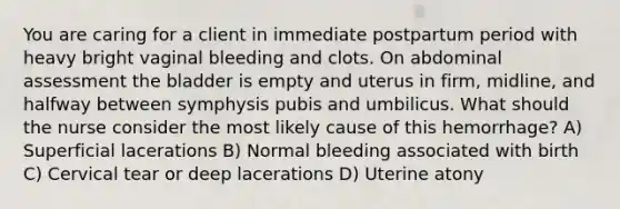 You are caring for a client in immediate postpartum period with heavy bright vaginal bleeding and clots. On abdominal assessment the bladder is empty and uterus in firm, midline, and halfway between symphysis pubis and umbilicus. What should the nurse consider the most likely cause of this hemorrhage? A) Superficial lacerations B) Normal bleeding associated with birth C) Cervical tear or deep lacerations D) Uterine atony