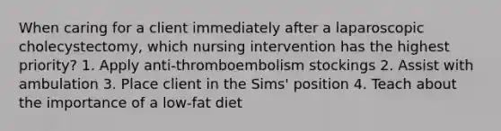 When caring for a client immediately after a laparoscopic cholecystectomy, which nursing intervention has the highest priority? 1. Apply anti-thromboembolism stockings 2. Assist with ambulation 3. Place client in the Sims' position 4. Teach about the importance of a low-fat diet