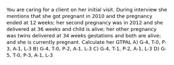 You are caring for a client on her initial visit. During interview she mentions that she got pregnant in 2010 and the pregnancy ended at 12 weeks; her second pregnancy was in 2012 and she delivered at 36 weeks and child is alive; her other pregnancy was twins delivered at 34 weeks gestations and both are alive; and she is currently pregnant. Calculate her GTPAL A) G-4, T-0, P-3, A-1, L-3 B) G-4, T-0, P-2, A-1, L-3 C) G-4, T-1, P-2, A-1, L-3 D) G-5, T-0, P-3, A-1, L-3