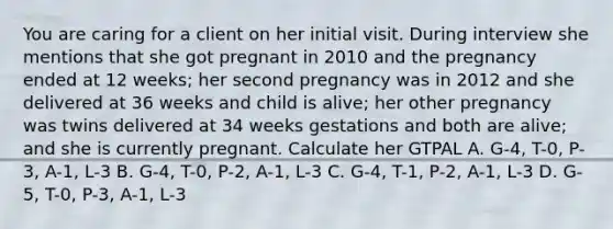 You are caring for a client on her initial visit. During interview she mentions that she got pregnant in 2010 and the pregnancy ended at 12 weeks; her second pregnancy was in 2012 and she delivered at 36 weeks and child is alive; her other pregnancy was twins delivered at 34 weeks gestations and both are alive; and she is currently pregnant. Calculate her GTPAL A. G-4, T-0, P-3, A-1, L-3 B. G-4, T-0, P-2, A-1, L-3 C. G-4, T-1, P-2, A-1, L-3 D. G-5, T-0, P-3, A-1, L-3