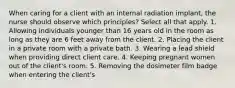 When caring for a client with an internal radiation implant, the nurse should observe which principles? Select all that apply. 1. Allowing individuals younger than 16 years old in the room as long as they are 6 feet away from the client. 2. Placing the client in a private room with a private bath. 3. Wearing a lead shield when providing direct client care. 4. Keeping pregnant women out of the client's room. 5. Removing the dosimeter film badge when entering the client's