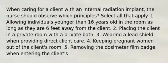 When caring for a client with an internal radiation implant, the nurse should observe which principles? Select all that apply. 1. Allowing individuals younger than 16 years old in the room as long as they are 6 feet away from the client. 2. Placing the client in a private room with a private bath. 3. Wearing a lead shield when providing direct client care. 4. Keeping pregnant women out of the client's room. 5. Removing the dosimeter film badge when entering the client's