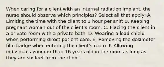 When caring for a client with an internal radiation implant, the nurse should observe which principles? Select all that apply: A. Limiting the time with the client to 1 hour per shift B. Keeping pregnant woman out of the client's room. C. Placing the client in a private room with a private bath. D. Wearing a lead shield when performing direct patient care. E. Removing the dosimeter film badge when entering the client's room. F. Allowing individuals younger than 16 years old in the room as long as they are six feet from the client.