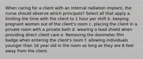 When caring for a client with an internal radiation implant, the nurse should observe which principals? Select all that apply a. limiting the time with the client to 1 hour per shift b. keeping pregnant women out of the client's room c. placing the client in a private room with a private bath d. wearing a lead shield when providing direct client care e. Removing the dosimeter film badge when entering the client's room f. allowing individuals younger than 16 year old in the room as long as they are 6 feet away from the client.