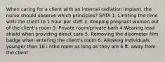 When caring for a client with an internal radiation implant, the nurse should observe which principles? SATA 1. Limiting the time with the client to 1 hour per shift 2. Keeping pregnant women out of the client's room 3. Private room/private bath 4.Wearing lead shield when providing direct care 5. Removing the disometer film badge when entering the client's room 6. Allowing individuals younger than 16 i nthe room as long as they are 6 ft. away from the client