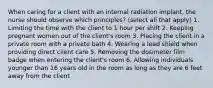 When caring for a client with an internal radiation implant, the nurse should observe which principles? (select all that apply) 1. Limiting the time with the client to 1 hour per shift 2. Keeping pregnant women out of the client's room 3. Placing the client in a private room with a private bath 4. Wearing a lead shield when providing direct client care 5. Removing the dosimeter film badge when entering the client's room 6. Allowing individuals younger than 16 years old in the room as long as they are 6 feet away from the client